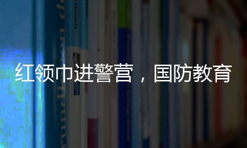 红领巾进警营，国防教育“零距离”