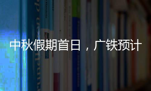 中秋假期首日，广铁预计发送旅客245.1万人次