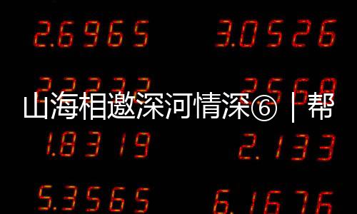 山海相邀深河情深⑥｜帮扶协作赋能“百千万工程”，描绘文化古村乡村振兴新图景