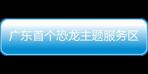 广东首个恐龙主题服务区年底完工 介绍地方特色文旅资源