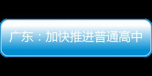 广东：加快推进普通高中分类改革 大力培育理工类后备人才